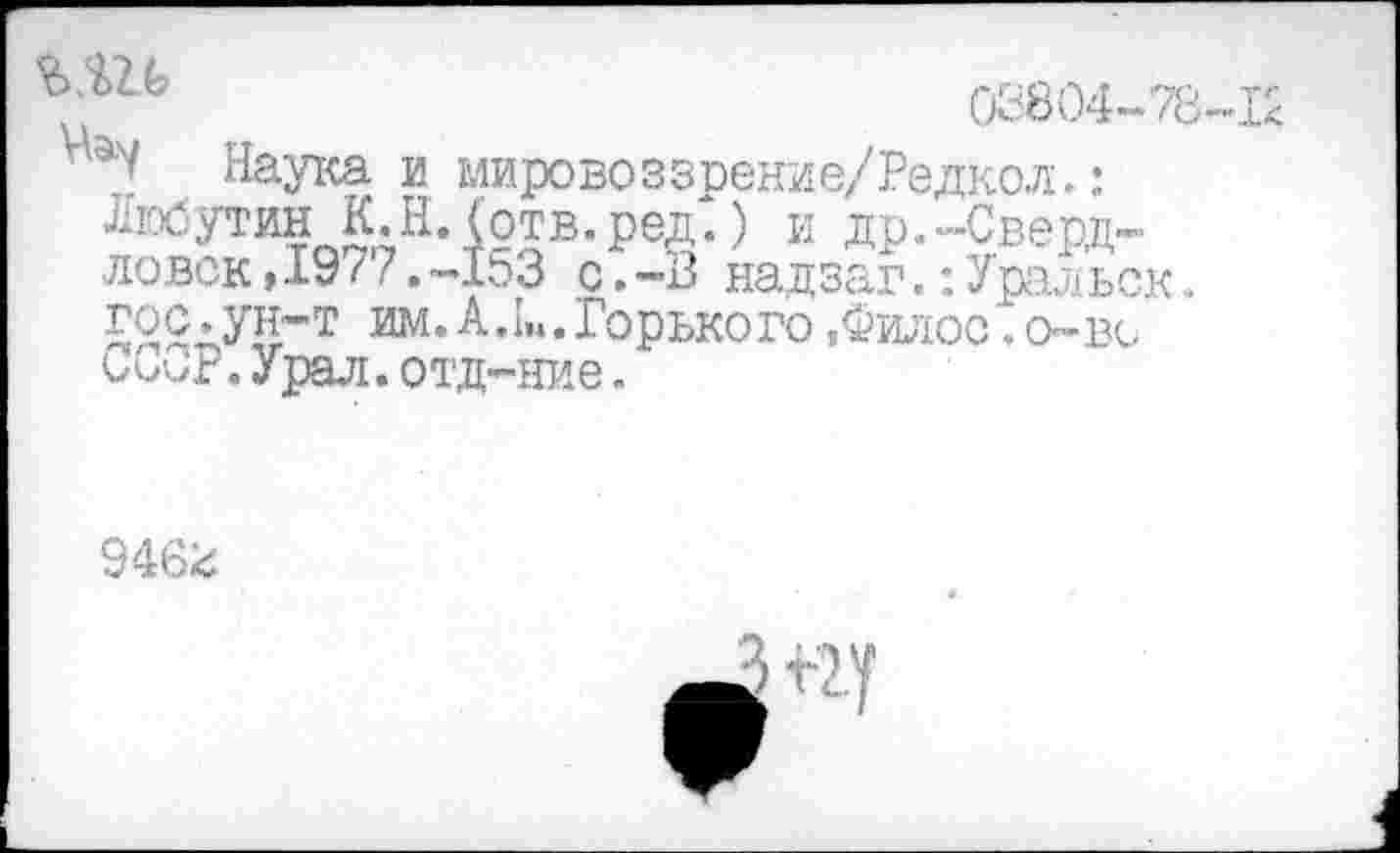 ﻿03804-78-12
Наука и мировоззрение/Редкол.: Любутин К.Н.(отв.ред.) и др.-Свердловск , 19 < 7.-153 с.-В надзаг.:Уральск. гос.ун-т им. А. 1„. Горького ,Филос. о-вс ССиР.Урал,отд-ние.
946^